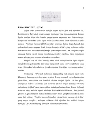 8




LIGNAN DAN NEO LIGNAN
       Lignin dapat didefinisikan sebagai bagian bukan gula dari membran sel.
Komposisinya bervariasi sesuai dengan tumbuhan yang mengadnugnnya dimana
lignin tersebut disari dan kondisi penyariannya tergantung dari komposisinya.
Sampai saat ini struktur kimia lignin belum cukup diketahui untuk memasitikan jenis
aslinya. Peneltian Barmoid (1965) memberi informasi bahwa lingin berasal dari
polimerisasi suatu senyawa fenol dengan kerangka C6-C3 yang terfutama adlah
konilferilalkohol dan derivat metoksinya yaitu sinapilalkohol. Di lain pihak dapat
dianggap bahwa seperti halnya polisakarida, misalnya selulosa, lignin merupakan
suaatu polemer yang mempunyai struktur memanjang.
       Sampai saat ini tidak dimungkinkan untuk menghidrolisis lignin seperti
menghidrolisis polisakarida, dan untuk memperoleh suatu senywa sederhana yang
tetap. Ditemukan bahwa beberpa tipe elemen dasar ikut dalam penyusunan polimer
tersebut.
       Freidenberg (1959) telah melakukan kerja penting pada struktur lignin yaitu
khususnya dalam memperoleh secara in vitro, dengan pengaruh enzim laccase atau
peroksidase, transformasi dari koneferil alkohol menjadi lignin.    Di lain pihak
ditunjukkan bahwa kondensasi dari koniferil alkohol terjadi menurut beberapa
mekanisme oksidatif yang menyebabkan terjadinya bentuk dimer dengan berbagai
strusktru yang berbeda seperti misalnya dehidrodikonifelilaklkohol, dan guaiasil
gliserol. Lignin terbentuk melalui kondensasi dari dimer yang tersusun oleh elemen
dasar dari polimer. Teori ini memperhitungkan bahwa lignin mempunyai struktur
yang sangat kompleks, walaupun terbentuk dari sejumlah tipe molekul dengan
kerangka C6-C3 dimana yang terbanyak adalah koniferilalkohol.
 