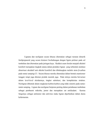 9




       Lignana dan neolignan secara khusus ditemukan sebagai turunan dimerik
fenilpropanoid yang secara kimiawi bwrhubungan dengan lignin polimer pada sel
tumbuhan dan ditemukan pada jaringan kayu. Reduksi asam ferulat menjadi alkohol
koniferil merupakan langkah utama dalam produksi lignan yang terbentuk melalaui
dimerisasi oksidatif unit alkohol koniferil dan dihubungkan melalui atom β-carbon
pada rantai samping C3. Secara khusus mereka ditemukan dalam bentuk enantiomer
tunggal, tetapi juga ditemui produk rasemik juga. Pada intinya mereka bervariasi
dalam level-level oksidasinya, tingkat substitusi, dan kompleksitas struktur.
Neolignan dibentuk dalam rangkaian karbon-karbon yang tidak simetris pada rantai-
rantai samping. Lignan dan neolignan berperan penting dalam pertahanan tumbuhan
sebagai pembasmi mikroba, jamur dan merupakan zat antifeedant.            Karena
fungsinya sebagai antitumor dan antivirus maka lignan diperhatikan dalam dunia
kefarmasian.
 