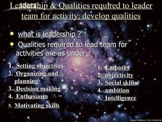 Leadership & Qualities required to leader team for activity, develop qualities what is leadership ? Qualities required to lead team for activities are as under : Setting objectives Organizing and  planning Decision making Enthusiasm Motivating skills Empathy objectivity Social skills ambition Intelligence 