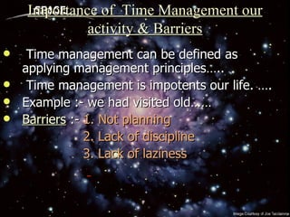 Importance of  Time Management our activity & Barriers Time management can be defined as applying management principles….. Time management is impotents our life. ….  Example :- we had visited old…… Barriers  :-  1. Not planning 2. Lack of discipline 3. Lack of laziness 