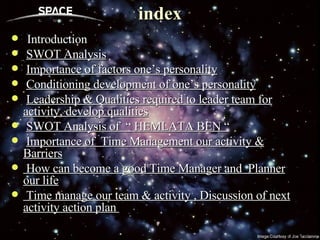 index Introduction SWOT Analysis Importance of factors one’s personality Conditioning development of one’s personality Leadership & Qualities required to leader team for activity, develop qualities SWOT Analysis of  “ HEMLATA BEN “ Importance of  Time Management our activity & Barriers How can become a good Time Manager and  Planner our life Time manage our team & activity , Discussion of next activity action plan  