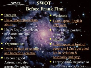SWOT   Before Frank Finn Strength  I have good observation ability . I have lots of knowledge of Astronomy and Science.  Weakness I can’t speak English very well. I don’t have positive attitude.  Opportunities I work in field of science and become a scientist . I become good Astronomer, also astronomy teacher. Threats I can’t speak in front of people so I can’t get good job in Aviation & hospitality industry. I always think negative so never may not success .  