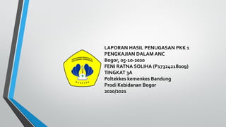 LAPORAN HASIL PENUGASAN PKK 1
PENGKAJIAN DALAM ANC
Bogor, 05-10-2020
FENI RATNA SOLIHA (P17324218009)
TINGKAT 3A
Poltekkes kemenkes Bandung
Prodi Kebidanan Bogor
2020/2021
 