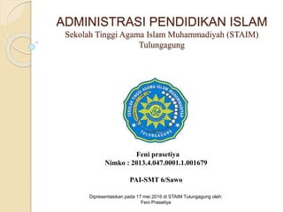 Feni prasetiya
Nimko : 2013.4.047.0001.1.001679
PAI-SMT 6/Sawo
Dipresentasikan pada 17 mei 2016 di STAIM Tulungagung oleh:
Feni Prasetiya
ADMINISTRASI PENDIDIKAN ISLAM
Sekolah Tinggi Agama Islam Muhammadiyah (STAIM)
Tulungagung
 