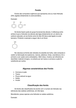 Fenóis
Fenóis são compostos orgânicos que apresenta uma ou mais Hidroxila
(OH), ligadas diretamente no anel aromático.
Exemplo:
Os fenóis fazem parte do grupo funcional dos álcoois. A diferença entre
ambos é que a hidroxila nos álcoois são ligas diretamente em um átomo de
carbono saturado, já nos fenóis como foi dito OH deve esta ligado no anel
benzeno. Portanto o exemplo a seguir não é um fenol:
Na natureza os fenóis são retirados do alcatrão da hulha, este composto é
usado na fabricação de explosivos, resinas, plásticos, tintas, cosméticos e foi o
primeiro a ser usado como antisséptico. Além disso, mostrou ser eficiente em
desinfetar material cirúrgico, no entanto por ser toxico e corrosivo a pele foi
substituído por outros.
Algumas características dos Fenóis
 Corrosivo à pele
 Toxico
 Pouco solúvel na agua
 Solido
 Incolor
Classificação dos fenóis
Os fenóis são classificados de acordo com o numero de hidroxila nas
estruturas das cadeias carbônicas, em três tipos:
Monofenóis: possui apenas uma hidroxila na cadeia carbônica.
Exemplo:
 