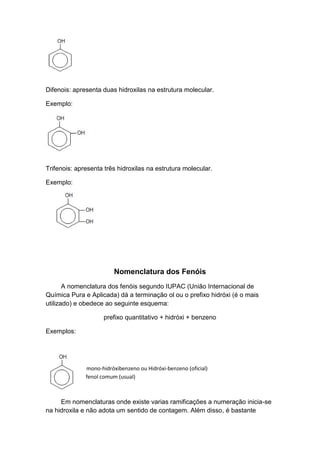 Difenois: apresenta duas hidroxilas na estrutura molecular.
Exemplo:
Trifenois: apresenta três hidroxilas na estrutura molecular.
Exemplo:
Nomenclatura dos Fenóis
A nomenclatura dos fenóis segundo IUPAC (União Internacional de
Química Pura e Aplicada) dá a terminação ol ou o prefixo hidróxi (é o mais
utilizado) e obedece ao seguinte esquema:
prefixo quantitativo + hidróxi + benzeno
Exemplos:
mono-hidróxibenzeno ou Hidróxi-benzeno (oficial)
fenol comum (usual)
Em nomenclaturas onde existe varias ramificações a numeração inicia-se
na hidroxila e não adota um sentido de contagem. Além disso, é bastante
 