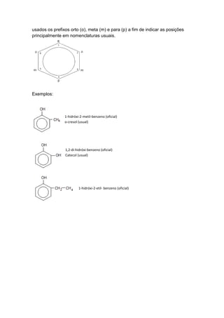 usados os prefixos orto (o), meta (m) e para (p) a fim de indicar as posições
principalmente em nomenclaturas usuais.
Exemplos:
1-hidróxi-2-metil-benzeno (oficial)
o-cresol (usual)
1,2-di-hidróxi-benzeno (oficial)
Catecol (usual)
1-hidróxi-2-etil- benzeno (oficial)
 
