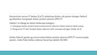 Konsentrasi serum FT bebas (CuFT) sebaiknya diukur utk pasien dengan faktor2
yg diketahui mengubah ikatan protein plasma (IPP) FT.
Faktor2 ini dibagi ke dalam beberapa kategori :
1. hilangnya ikatan protein karena konsentrasi albumin dalam plasma tidak cukup.
2. Pengusiran FT dari tempat ikatan albumin oleh senyawa eksogen (table 10-2)
Ketika faktor2 ganda yg menurunkanikatan protein plasma (IPP) FT muncul pada
pasien, maka fraksi bebas sebesar-besarnya adalah 30-40%
 