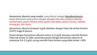 Konsentrasi albumin yang rendah, yang dikenal sebagai hipoalbuminemia,
dapat ditemukan pada pasien dengan penyakit hati atau sindrom nefrotik,
wanita hamil, pasien fibrosis kistik, pasien luka bakar, pasien trauma, individu
kurang gizi, dan lansia.
Konsentrasi albumin di bawah 3 g/dL dikaitkan dengan fraksi tak terikat fenitoin
(CUFT) tinggi di plasma.
Pasien dengan konsentrasi albumin antara 2,5-3 g/dL biasanya memiliki fenitoin
fraksi tak terikat 15-20%, sementara pasien dengan konsentrasi albumin di
antaranya 2.0–2.5 g/dL sering memiliki fraksi fenitoin yang tidak terikat > 20%.
 
