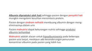 Albumin diproduksi oleh hati sehingga pasien dengan penyakit hati
mungkin mengalami kesulitan mensintesis protein.
Pasien dengan sindrom nefrotik membuang albumin dengan meng-
eliminasinya dalam urin
Pasien malnutrisi dapat kekurangan nutrisi sehingga produksi
albumin terhambat
Malnutrisi adalah alasan untuk hipoalbuminemia pada beberapa
pasien usia lanjut, meskipun ada kecenderungan penurunan
konsentrasi albumin pada pasien yang lebih tua.
 