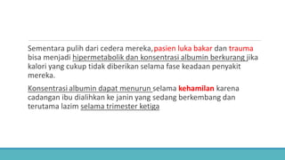 Sementara pulih dari cedera mereka,pasien luka bakar dan trauma
bisa menjadi hipermetabolik dan konsentrasi albumin berkurang jika
kalori yang cukup tidak diberikan selama fase keadaan penyakit
mereka.
Konsentrasi albumin dapat menurun selama kehamilan karena
cadangan ibu dialihkan ke janin yang sedang berkembang dan
terutama lazim selama trimester ketiga
 