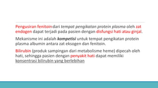Pengusiran fenitoindari tempat pengikatan protein plasma oleh zat
endogen dapat terjadi pada pasien dengan disfungsi hati atau ginjal.
Mekanisme ini adalah kompetisi untuk tempat pengikatan protein
plasma albumin antara zat eksogen dan fenitoin.
Bilirubin (produk sampingan dari metabolisme heme) dipecah oleh
hati, sehingga pasien dengan penyakit hati dapat memiliki
konsentrasi bilirubin yang berlebihan
 