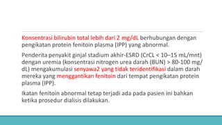 Konsentrasi bilirubin total lebih dari 2 mg/dL berhubungan dengan
pengikatan protein fenitoin plasma (IPP) yang abnormal.
Penderita penyakit ginjal stadium akhir-ESRD (CrCL < 10–15 mL/mnt)
dengan uremia (konsentrasi nitrogen urea darah (BUN) > 80-100 mg/
dL) mengakumulasi senyawa2 yang tidak teridentifikasi dalam darah
mereka yang menggantikan fenitoin dari tempat pengikatan protein
plasma (IPP).
Ikatan fenitoin abnormal tetap terjadi ada pada pasien ini bahkan
ketika prosedur dialisis dilakukan.
 