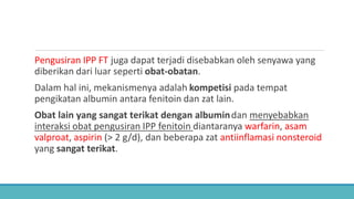 Pengusiran IPP FT juga dapat terjadi disebabkan oleh senyawa yang
diberikan dari luar seperti obat-obatan.
Dalam hal ini, mekanismenya adalah kompetisi pada tempat
pengikatan albumin antara fenitoin dan zat lain.
Obat lain yang sangat terikat dengan albumindan menyebabkan
interaksi obat pengusiran IPP fenitoin diantaranya warfarin, asam
valproat, aspirin (> 2 g/d), dan beberapa zat antiinflamasi nonsteroid
yang sangat terikat.
 