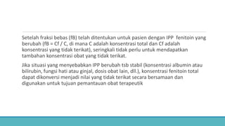 Setelah fraksi bebas (fB) telah ditentukan untuk pasien dengan IPP fenitoin yang
berubah (fB = Cf / C, di mana C adalah konsentrasi total dan Cf adalah
konsentrasi yang tidak terikat), seringkali tidak perlu untuk mendapatkan
tambahan konsentrasi obat yang tidak terikat.
Jika situasi yang menyebabkan IPP berubah tsb stabil (konsentrasi albumin atau
bilirubin, fungsi hati atau ginjal, dosis obat lain, dll.), konsentrasi fenitoin total
dapat dikonversi menjadi nilai yang tidak terikat secara bersamaan dan
digunakan untuk tujuan pemantauan obat terapeutik
 