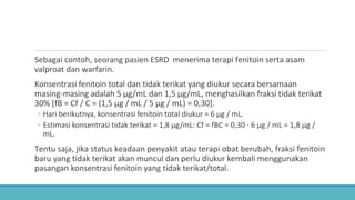 Sebagai contoh, seorang pasien ESRD menerima terapi fenitoin serta asam
valproat dan warfarin.
Konsentrasi fenitoin total dan tidak terikat yang diukur secara bersamaan
masing-masing adalah 5 μg/mL dan 1,5 μg/mL, menghasilkan fraksi tidak terikat
30% [fB = Cf / C = (1,5 μg / mL / 5 μg / mL) = 0,30].
◦ Hari berikutnya, konsentrasi fenitoin total diukur = 6 μg / mL.
◦ Estimasi konsentrasi tidak terikat = 1,8 μg/mL: Cf = fBC = 0,30 ⋅ 6 μg / mL = 1,8 μg /
mL.
Tentu saja, jika status keadaan penyakit atau terapi obat berubah, fraksi fenitoin
baru yang tidak terikat akan muncul dan perlu diukur kembali menggunakan
pasangan konsentrasi fenitoin yang tidak terikat/total.
 