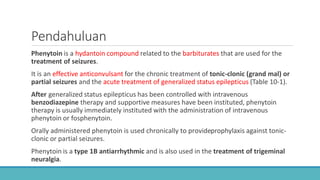 Pendahuluan
Phenytoin is a hydantoin compound related to the barbiturates that are used for the
treatment of seizures.
It is an effective anticonvulsant for the chronic treatment of tonic-clonic (grand mal) or
partial seizures and the acute treatment of generalized status epilepticus (Table 10-1).
After generalized status epilepticus has been controlled with intravenous
benzodiazepine therapy and supportive measures have been instituted, phenytoin
therapy is usually immediately instituted with the administration of intravenous
phenytoin or fosphenytoin.
Orally administered phenytoin is used chronically to provideprophylaxis against tonic-
clonic or partial seizures.
Phenytoin is a type 1B antiarrhythmic and is also used in the treatment of trigeminal
neuralgia.
 