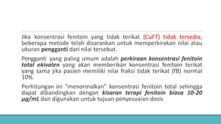 Jika konsentrasi fenitoin yang tidak terikat (CuFT) tidak tersedia,
beberapa metode telah disarankan untuk memperkirakan nilai atau
ukuran pengganti dari nilai tersebut.
Pengganti yang paling umum adalah perkiraan konsentrasi fenitoin
total ekivalen yang akan memberikan konsentrasi fenitoin terikat
yang sama jika pasien memiliki nilai fraksi tidak terikat (fB) normal
10%.
Perhitungan ini “menormalkan” konsentrasi fenitoin total sehingga
dapat dibandingkan dengan kisaran terapi fenitoin biasa 10-20
μg/mL dan digunakan untuk tujuan penyesuaian dosis
 