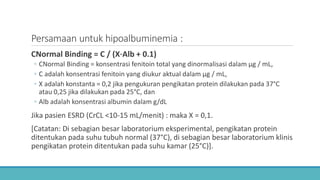 Persamaan untuk hipoalbuminemia :
CNormal Binding = C / (X⋅Alb + 0.1)
◦ CNormal Binding = konsentrasi fenitoin total yang dinormalisasi dalam μg / mL,
◦ C adalah konsentrasi fenitoin yang diukur aktual dalam μg / mL,
◦ X adalah konstanta = 0,2 jika pengukuran pengikatan protein dilakukan pada 37°C
atau 0,25 jika dilakukan pada 25°C, dan
◦ Alb adalah konsentrasi albumin dalam g/dL
Jika pasien ESRD (CrCL <10-15 mL/menit) : maka X = 0,1.
[Catatan: Di sebagian besar laboratorium eksperimental, pengikatan protein
ditentukan pada suhu tubuh normal (37°C), di sebagian besar laboratorium klinis
pengikatan protein ditentukan pada suhu kamar (25°C)].
 
