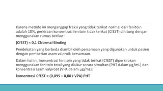 Karena metode ini menganggap fraksi yang tidak terikat normal dari fenitoin
adalah 10%, perkiraan konsentrasi fenitoin tidak terikat (CfEST) dihitung dengan
menggunakan rumus berikut:
(CfEST) = 0,1 CNormal Binding
Pendekatan yang berbeda diambil oleh persamaan yang digunakan untuk pasien
dengan pemberian asam valproik bersamaan.
Dalam hal ini, konsentrasi fenitoin yang tidak terikat (CfEST) diperkirakan
menggunakan fenitoin total yang diukur secara simultan (PHT dalam μg/mL) dan
konsentrasi asam valproat (VPA dalam μg/mL):
konsentrasi CfEST = (0,095 + 0,001⋅VPA) PHT
 