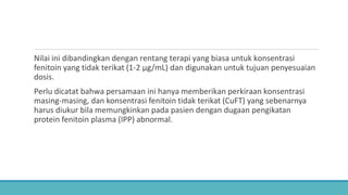 Nilai ini dibandingkan dengan rentang terapi yang biasa untuk konsentrasi
fenitoin yang tidak terikat (1-2 μg/mL) dan digunakan untuk tujuan penyesuaian
dosis.
Perlu dicatat bahwa persamaan ini hanya memberikan perkiraan konsentrasi
masing-masing, dan konsentrasi fenitoin tidak terikat (CuFT) yang sebenarnya
harus diukur bila memungkinkan pada pasien dengan dugaan pengikatan
protein fenitoin plasma (IPP) abnormal.
 