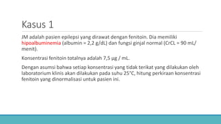 Kasus 1
JM adalah pasien epilepsi yang dirawat dengan fenitoin. Dia memiliki
hipoalbuminemia (albumin = 2,2 g/dL) dan fungsi ginjal normal (CrCL = 90 mL/
menit).
Konsentrasi fenitoin totalnya adalah 7,5 μg / mL.
Dengan asumsi bahwa setiap konsentrasi yang tidak terikat yang dilakukan oleh
laboratorium klinis akan dilakukan pada suhu 25°C, hitung perkiraan konsentrasi
fenitoin yang dinormalisasi untuk pasien ini.
 