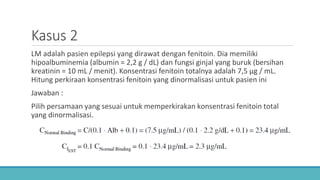 Kasus 2
LM adalah pasien epilepsi yang dirawat dengan fenitoin. Dia memiliki
hipoalbuminemia (albumin = 2,2 g / dL) dan fungsi ginjal yang buruk (bersihan
kreatinin = 10 mL / menit). Konsentrasi fenitoin totalnya adalah 7,5 μg / mL.
Hitung perkiraan konsentrasi fenitoin yang dinormalisasi untuk pasien ini
Jawaban :
Pilih persamaan yang sesuai untuk memperkirakan konsentrasi fenitoin total
yang dinormalisasi.
 