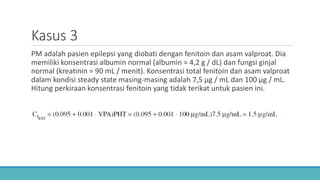 Kasus 3
PM adalah pasien epilepsi yang diobati dengan fenitoin dan asam valproat. Dia
memiliki konsentrasi albumin normal (albumin = 4,2 g / dL) dan fungsi ginjal
normal (kreatinin = 90 mL / menit). Konsentrasi total fenitoin dan asam valproat
dalam kondisi steady state masing-masing adalah 7,5 μg / mL dan 100 μg / mL.
Hitung perkiraan konsentrasi fenitoin yang tidak terikat untuk pasien ini.
 