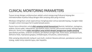 CLINICAL MONITORING PARAMETERS
Tujuan terapi dengan antikonvulsan adalah untuk mengurangi frekuensi kejang dan
memaksimalkan kualitas hidup dengan efek samping obat yang minimal.
Meskipun diinginkan untuk sepenuhnya menghapuskan semua episode kejang, mungkin tidak
mungkin untuk mencapai hal ini pada banyak pasien.
Pasien harus dimonitor untuk efek samping terkait konsentrasi (kantuk, kelelahan, nystagmus,
ataksia, bicara cadel, inkoordinasi, perubahan status mental, penurunan mental, kebingungan,
kelesuan, koma) serta reaksi merugikan yang terkait dengan penggunaan jangka panjang
(perubahan perilaku, sindrom serebelar, perubahan jaringan ikat, fasies kasar, penebalan kulit,
defisiensi folat, hiperplasia gingiva, limfadenopati, hirsutisme, osteomalacia).
Efek samping idiosinkratik meliputi ruam kulit, sindrom Stevens-Johnson, penekanan sumsum
tulang, reaksi mirip sistemik lupus, dan hepatitis.
 