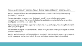 Konsentrasi serum fenitoin harus diukur pada sebagian besar pasien.
Karena epilepsi adalah keadaan penyakit episodik, pasien tidak mengalami kejang
secara terus menerus.
Dengan demikian, selama titrasi dosis sulit untuk mengetahui apakah pasien
memberikan respons thd terapi obat atau hanya tidak mengalami discharging sistem
saraf pusat abnormal pada waktu itu.
Konsentrasi serum fenitoin juga merupakan alat yang berharga untuk menghindari efek
obat yang merugikan.
Pasien lebih mungkin untuk menerima terapi obat jika reaksi merugikan dipertahankan
seminimal mungkin.
Karena fenitoin mengikuti farmakokinetik nonlinear atau saturable, maka cukup mudah
untuk mencapai konsentrasi toksik dengan sedikit perubahan dalam dosis obat.
 