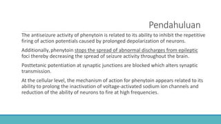 Pendahuluan
The antiseizure activity of phenytoin is related to its ability to inhibit the repetitive
firing of action potentials caused by prolonged depolarization of neurons.
Additionally,phenytoin stops the spread of abnormal discharges from epileptic
foci thereby decreasing the spread of seizure activity throughout the brain.
Posttetanic potentiation at synaptic junctions are blocked which alters synaptic
transmission.
At the cellular level, the mechanism of action for phenytoin appears related to its
ability to prolong the inactivation of voltage-activated sodium ion channels and
reduction of the ability of neurons to fire at high frequencies.
 
