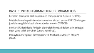 BASIC CLINICAL PHARMACOKINETIC PARAMETERS
Fenitoin terutama dieliminasi oleh metabolisme hepatis (> 95%).
Metabolisme hepatis terutama melalui sistem enzim CYP2C9 dengan
jumlah yang lebih kecil dimetabolisme oleh CYP2C19.
Sekitar 5% dari dosis fenitoin diperoleh kembali dalam urin sebagai
obat yang tidak berubah (unchange drug).
Phenytoin mengikuti farmakokinetik Michaelis-Menten atau PK
jenuh
 