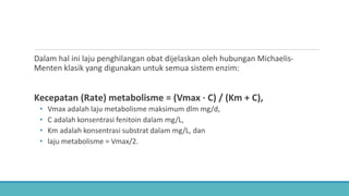 Dalam hal ini laju penghilangan obat dijelaskan oleh hubungan Michaelis-
Menten klasik yang digunakan untuk semua sistem enzim:
Kecepatan (Rate) metabolisme = (Vmax ⋅ C) / (Km + C),
• Vmax adalah laju metabolisme maksimum dlm mg/d,
• C adalah konsentrasi fenitoin dalam mg/L,
• Km adalah konsentrasi substrat dalam mg/L, dan
• laju metabolisme = Vmax/2.
 