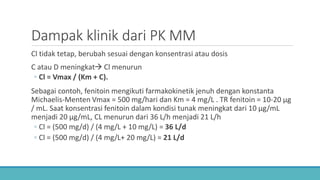 Dampak klinik dari PK MM
Cl tidak tetap, berubah sesuai dengan konsentrasi atau dosis
C atau D meningkat Cl menurun
◦ Cl = Vmax / (Km + C).
Sebagai contoh, fenitoin mengikuti farmakokinetik jenuh dengan konstanta
Michaelis-Menten Vmax = 500 mg/hari dan Km = 4 mg/L . TR fenitoin = 10-20 μg
/ mL. Saat konsentrasi fenitoin dalam kondisi tunak meningkat dari 10 μg/mL
menjadi 20 μg/mL, CL menurun dari 36 L/h menjadi 21 L/h
◦ Cl = (500 mg/d) / (4 mg/L + 10 mg/L) = 36 L/d
◦ Cl = (500 mg/d) / (4 mg/L+ 20 mg/L) = 21 L/d
 