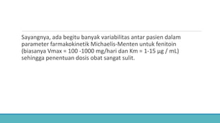 Sayangnya, ada begitu banyak variabilitas antar pasien dalam
parameter farmakokinetik Michaelis-Menten untuk fenitoin
(biasanya Vmax = 100 -1000 mg/hari dan Km = 1-15 μg / mL)
sehingga penentuan dosis obat sangat sulit.
 