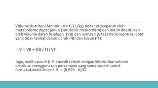 Volume distribusi fenitoin (V = 0,7L/kg) tidak terpengaruh oleh
metabolisme dapat jenuh (saturable metabolism) dan masih ditentukan
oleh volume darah fisiologis (VB) dan jaringan (VT) serta konsentrasi obat
yang tidak terikat dalam darah (fB) dan tissue (fT):
◦ V = VB + (fB / fT) VT.
Juga, waktu paruh (t ½ ) masih terkait dengan klirens dan volume
distribusi menggunakan persamaan yang sama seperti untuk
farmakokinetik linier: t ½ = (0,693 ⋅ V)/Cl
 