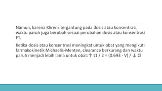 Namun, karena Klirens tergantung pada dosis atau konsentrasi,
waktu paruh juga berubah sesuai perubahan dosis atau konsentrasi
FT.
Ketika dosis atau konsentrasi meningkat untuk obat yang mengikuti
farmakokinetik Michaelis-Menten, clearance berkurang dan waktu
paruh menjadi lebih lama untuk obat:↑ t1 / 2 = (0.693 ⋅ V) / ↓ Cl
 