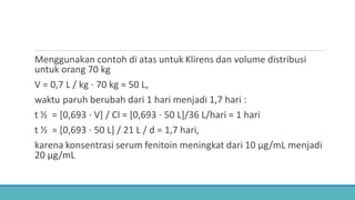 Menggunakan contoh di atas untuk Klirens dan volume distribusi
untuk orang 70 kg
V = 0,7 L / kg ⋅ 70 kg ≈ 50 L,
waktu paruh berubah dari 1 hari menjadi 1,7 hari :
t ½ = [0,693 ⋅ V] / Cl = [0,693 ⋅ 50 L]/36 L/hari = 1 hari
t ½ = [0,693 ⋅ 50 L] / 21 L / d = 1,7 hari,
karena konsentrasi serum fenitoin meningkat dari 10 μg/mL menjadi
20 μg/mL
 