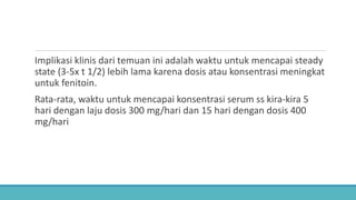 Implikasi klinis dari temuan ini adalah waktu untuk mencapai steady
state (3-5x t 1/2) lebih lama karena dosis atau konsentrasi meningkat
untuk fenitoin.
Rata-rata, waktu untuk mencapai konsentrasi serum ss kira-kira 5
hari dengan laju dosis 300 mg/hari dan 15 hari dengan dosis 400
mg/hari
 