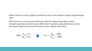 Dalam kondisi tunak, tingkat pemberian obat sama dengan tingkat penghilangan
obat.
Oleh karena itu, persamaan Michaelis-Menten dapat digunakan untuk
menghitung dosis pemeliharaan (MD dalam mg/hari) yang diperlukan untuk
mencapai target konsentrasi fenitoin serum steady-state (Css)
 
