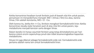 Ketika konsentrasi keadaan tunak fenitoin jauh di bawah nilai Km untuk pasien,
persamaan ini menyederhana menjadi: MD = (Vmax / Km) Css atau, karena
Vmax / Km adalah konstanta, MD = Cl ⋅ Css.
Oleh karena itu, ketika Km >> Css, fenitoin mengikuti farmakokinetik linier. Ketika
konsentrasi steady-state henytoin jauh di atas nilai Km untuk pasien, laju
metabolisme menjadi konstan sama dengan Vmax.
Dalam kondisi ini hanya sejumlah fenitoin yang tetap dimetabolisme per hari
karena sistem enzim sepenuhnya jenuh dan tidak bisameningkatkan kapasitas
metabolisme.
Situasi ini juga dikenal sebagai farmakokinetik orde-nol. Farmakokinetik orde
pertama adalah nama lain untuk farmakokinetik linier.
 
