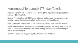 Konsentrasi Terapeutik (TR) dan Toksik
Biasanya konc TR utk FT total (bebas + terikat) bila digunakan utk pengobatan
seizure = 10-20 µg/mL.
Karena FT terikat banyak (90%) pada albumin maka mudah terjadi pelepasan
(displacement) ikatan protein plasma disebabkan berbagai faktor.
Oleh karenanya, konsentrasi FT tak terikat atau bebas akan tersedia banyak.
Meski ada data klinik yg mendukung TR utkkonsentrasi FT, TR yg disarankan utk
kons FT bebas didasarkan kpd fraksi bebas Ft yg biasa dalam individu dengan
ikatan protein normal
Jadi TR FT bebas = 1-2 ug/mL (yaitu 10% dari Kons TR total)
 