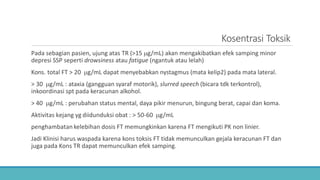 Kosentrasi Toksik
Pada sebagian pasien, ujung atas TR (>15 µg/mL) akan mengakibatkan efek samping minor
depresi SSP seperti drowsiness atau fatigue (ngantuk atau lelah)
Kons. total FT > 20 µg/mL dapat menyebabkan nystagmus (mata kelip2) pada mata lateral.
> 30 µg/mL : ataxia (gangguan syaraf motorik), slurred speech (bicara tdk terkontrol),
inkoordinasi spt pada keracunan alkohol.
> 40 µg/mL : perubahan status mental, daya pikir menurun, bingung berat, capai dan koma.
Aktivitas kejang yg diidunduksi obat : > 50-60 µg/mL
penghambatan kelebihan dosis FT memungkinkan karena FT mengikuti PK non linier.
Jadi Klinisi harus waspada karena kons toksis FT tidak memunculkan gejala keracunan FT dan
juga pada Kons TR dapat memunculkan efek samping.
 