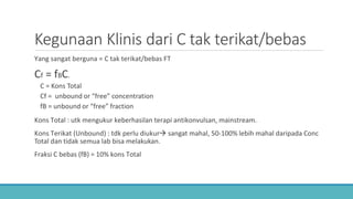 Kegunaan Klinis dari C tak terikat/bebas
Yang sangat berguna = C tak terikat/bebas FT
Cf = fBC.
C = Kons Total
Cf = unbound or “free” concentration
fB = unbound or “free” fraction
Kons Total : utk mengukur keberhasilan terapi antikonvulsan, mainstream.
Kons Terikat (Unbound) : tdk perlu diukur sangat mahal, 50-100% lebih mahal daripada Conc
Total dan tidak semua lab bisa melakukan.
Fraksi C bebas (fB) = 10% kons Total
 