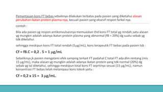 Pemantauan kons FT bebas sebaiknya dilakukan terbatas pada pasien yang diketahui alasan
perubahan ikatan protein plasma-nya, kecuali pasien yang eksesif respon farkol nya.
contoh :
Bila ada pasien yg respon antikonvulsannya memuaskan thd kons FT total yg rendah,satu alasan
yg mungkin adalah adanya ikatan protein plasma yang abnormal (fB = 20%) dg suatu sebab yg
tdk diketahui.
sehingga meskipun kons FT total rendah (5µg/mL), kons terapeutik FT bebas pada pasien tsb :
Cf = fB.C = 0,2 . 5 = 1 µg/mL
Sebaliknya jk pasien mengalami efek samping terkait FT padahal C total FT ada dlm rentang (mis
15 µg/mL), maka alasan yg mungkin adalah adanya ikatan protein yang tdk normal (20%) dg
sebab yg tal diketahui, sehingga meskipun total kons FT seprtinya sesuai (15 µg/mL), namun
konsentrasi FT bebas telah melampaui kons toksik yaitu :
Cf = 0,2 x 15 = 3 µg/mL.
 