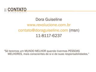 Dora Guiseline www.revolucione.com.br contato@doraguiseline.com  (msn) 11-8117-6237 "Só teremos um MUNDO MELHOR quando tivermos PESSOAS MELHORES, mais conscientes de si e de suas responsabilidades."  