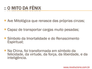 Ave Mitológica que renasce das próprias cinzas; Capaz de transportar cargas muito pesadas; Símbolo da Imortalidade e do Renascimento Espiritual; Na China, foi transformada em símbolo da felicidade, da virtude, da força, da liberdade, e da inteligência. www.revolucione.com.br 