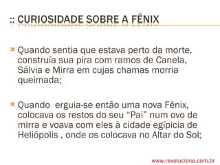 Quando sentia que estava perto da morte, construía sua pira com ramos de Canela, Sálvia e Mirra em cujas chamas morria queimada; Quando  erguia-se então uma nova Fênix, colocava os restos do seu “Pai” num ovo de mirra e voava com eles à cidade egípicia de Heliópolis , onde os colocava no Altar do Sol;  www.revolucione.com.br 