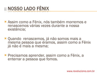 Assim como a Fênix, nós também morremos e renascemos várias vezes durante a nossa existência; Quando  renascemos, já não somos mais a mesma pessoa que éramos, assim como a Fênix já não é mais a mesma; Precisamos aprender, assim como a Fênix, a enterrar a pessoa que fomos. www.revolucione.com.br 