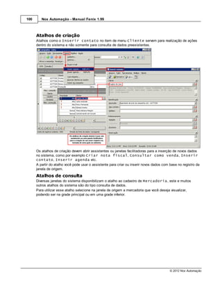 100      Nox Automação - Manual Fenix 1.99



      Atalhos de criação
      Atalhos como o Inserir contato no item de menu Cliente servem para realização de ações
      dentro do sistema e não somente para consulta de dados preexistentes.




      Os atalhos de criação devem abrir assistentes ou janelas facilitadoras para a inserção de novos dados
      no sistema, como por exemplo Criar nota fiscal, Consultar como venda, Inserir
      contato, Inserir agenda etc.
      A partir do atalho você pode usar o assistente para criar ou inserir novos dados com base no registro da
      janela de origem.
      Atalhos de consulta
      Diversas janelas do sistema disponibilizam o atalho ao cadastro de Mercadoria, este e muitos
      outros atalhos do sistema são do tipo consulta de dados.
      Para utilizar esse atalho selecione na janela de origem a mercadoria que você deseja visualizar,
      podendo ser na grade principal ou em uma grade inferior.




                                                                                           © 2012 Nox Automação
 